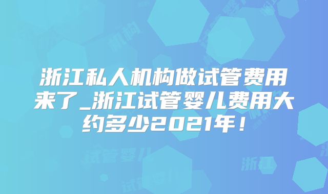 浙江私人机构做试管费用来了_浙江试管婴儿费用大约多少2021年!