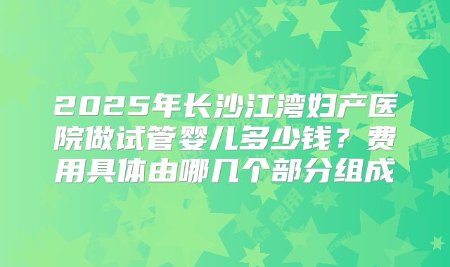 2025年长沙江湾妇产医院做试管婴儿多少钱？费用具体由哪几个部分组成