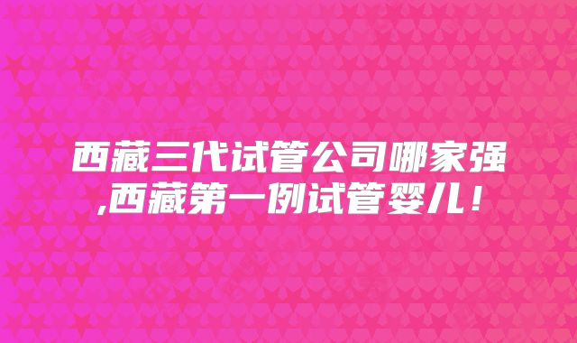 西藏三代试管公司哪家强,西藏第一例试管婴儿!