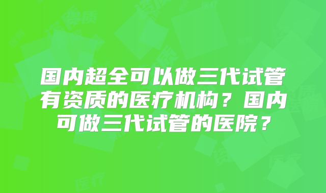 国内超全可以做三代试管有资质的医疗机构?国内可做三代试管的医院?