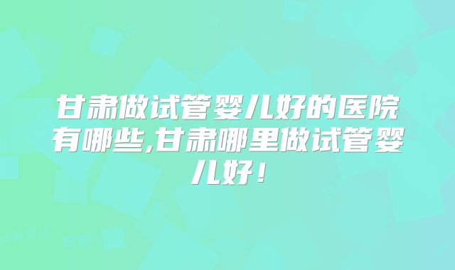 甘肃做试管婴儿好的医院有哪些,甘肃哪里做试管婴儿好！