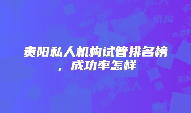 贵阳私人机构试管排名榜，成功率怎样