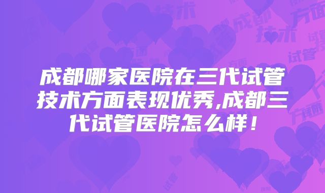 成都哪家医院在三代试管技术方面表现优秀,成都三代试管医院怎么样！