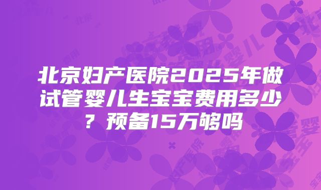 北京妇产医院2025年做试管婴儿生宝宝费用多少?预备15万够吗