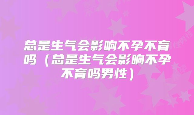 总是生气会影响不孕不育吗(总是生气会影响不孕不育吗男性)