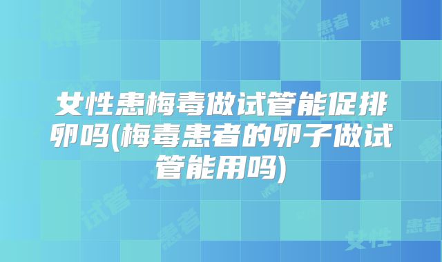 女性患梅毒做试管能促排卵吗(梅毒患者的卵子做试管能用吗)