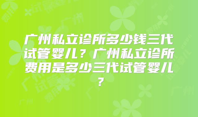 广州私立诊所多少钱三代试管婴儿？广州私立诊所费用是多少三代试管婴儿？