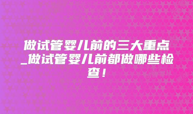 做试管婴儿前的三大重点_做试管婴儿前都做哪些检查！