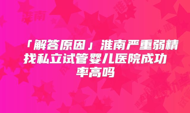 「解答原因」淮南严重弱精找私立试管婴儿医院成功率高吗