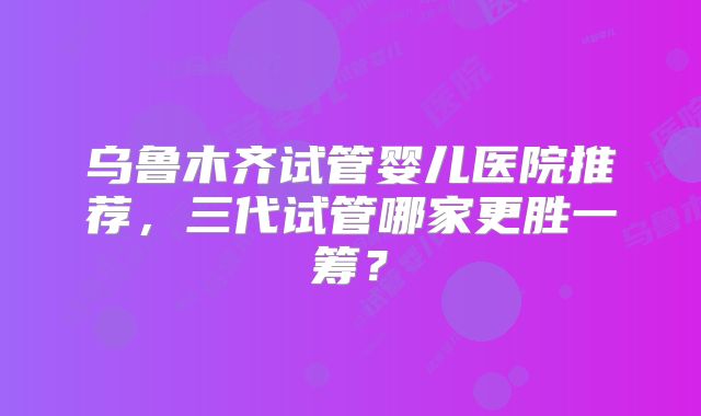 乌鲁木齐试管婴儿医院推荐,三代试管哪家更胜一筹?