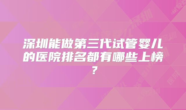 深圳能做第三代试管婴儿的医院排名都有哪些上榜？