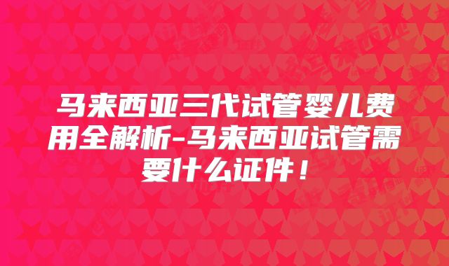 马来西亚三代试管婴儿费用全解析-马来西亚试管需要什么证件！
