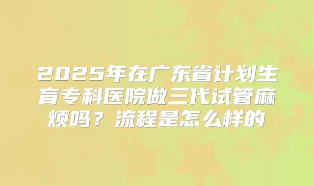 2025年在广东省计划生育专科医院做三代试管麻烦吗?流程是怎么样的