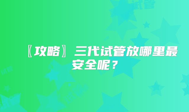 〖攻略〗三代试管放哪里最安全呢?