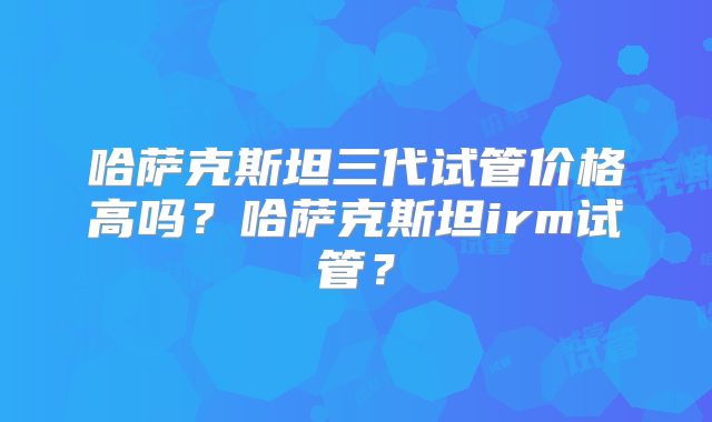 哈萨克斯坦三代试管价格高吗？哈萨克斯坦irm试管？