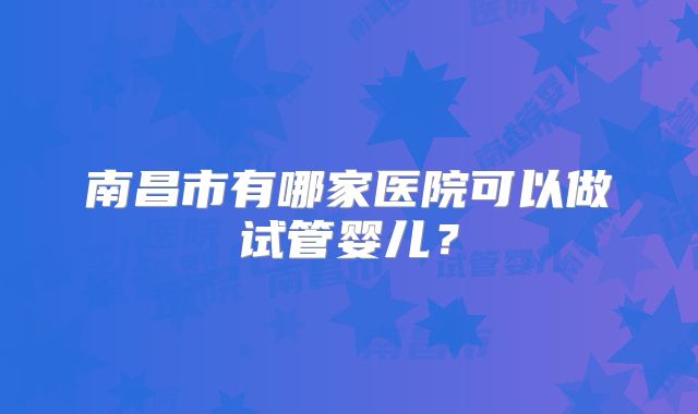 南昌市有哪家医院可以做试管婴儿?