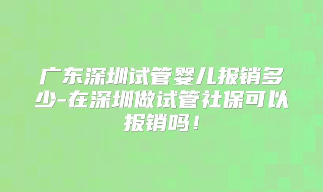 广东深圳试管婴儿报销多少-在深圳做试管社保可以报销吗！