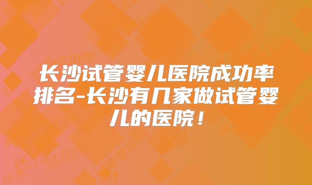 长沙试管婴儿医院成功率排名-长沙有几家做试管婴儿的医院!