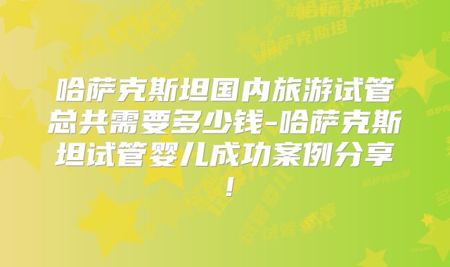 哈萨克斯坦国内旅游试管总共需要多少钱-哈萨克斯坦试管婴儿成功案例分享!
