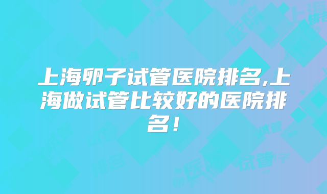 上海卵子试管医院排名,上海做试管比较好的医院排名！