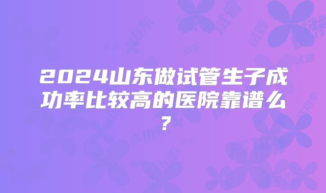 2024山东做试管生子成功率比较高的医院靠谱么?