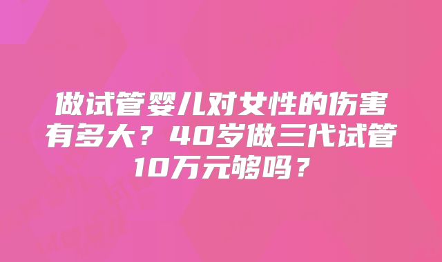 做试管婴儿对女性的伤害有多大?40岁做三代试管10万元够吗?