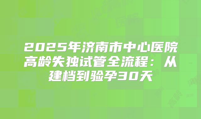 2025年济南市中心医院高龄失独试管全流程：从建档到验孕30天