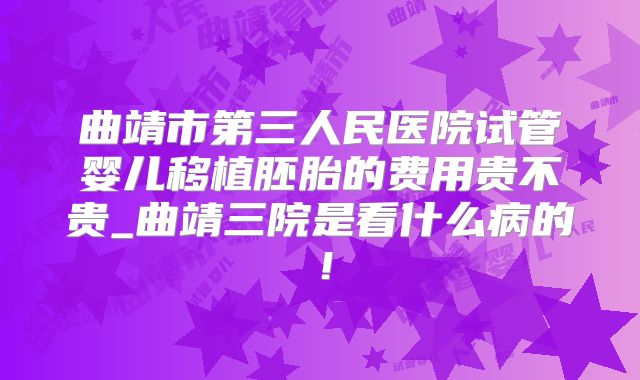 曲靖市第三人民医院试管婴儿移植胚胎的费用贵不贵_曲靖三院是看什么病的!