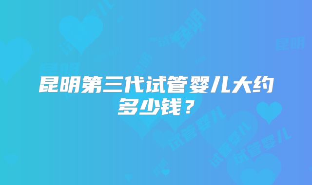 昆明第三代试管婴儿大约多少钱?