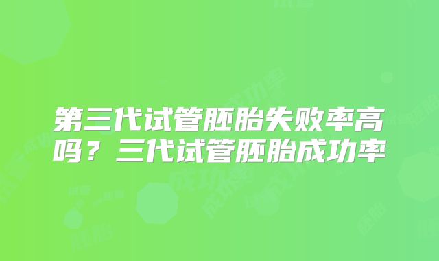 第三代试管胚胎失败率高吗?三代试管胚胎成功率