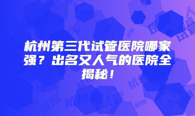 杭州第三代试管医院哪家强？出名又人气的医院全揭秘！