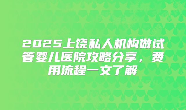 2025上饶私人机构做试管婴儿医院攻略分享,费用流程一文了解