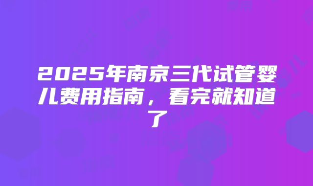 2025年南京三代试管婴儿费用指南,看完就知道了