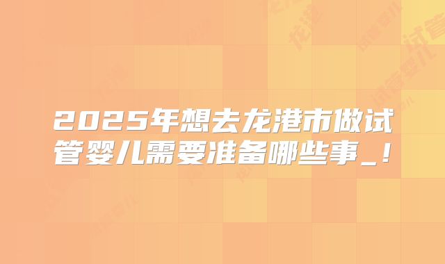 2025年想去龙港市做试管婴儿需要准备哪些事_!