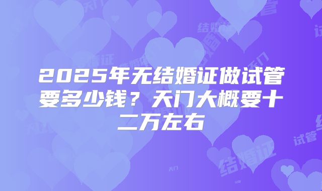 2025年无结婚证做试管要多少钱?天门大概要十二万左右