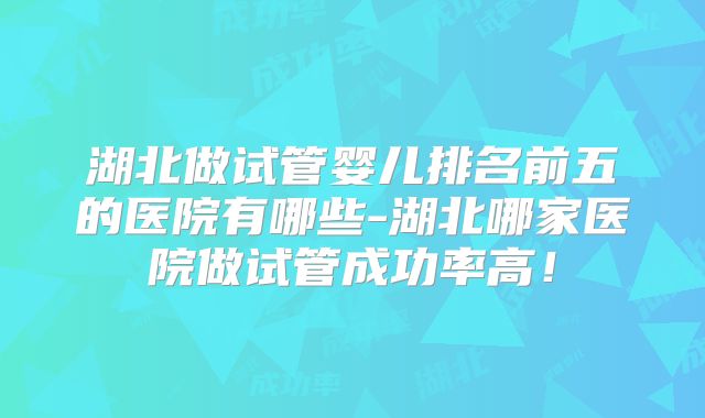 湖北做试管婴儿排名前五的医院有哪些-湖北哪家医院做试管成功率高！