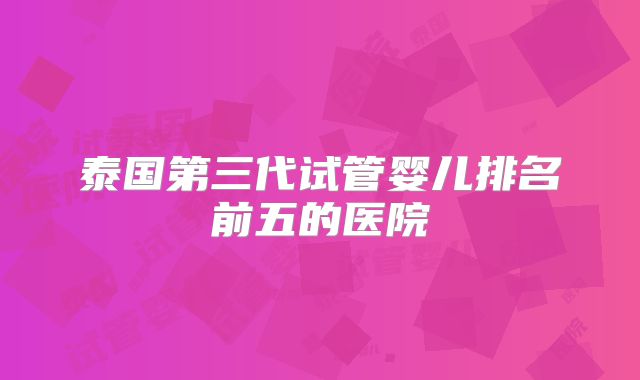泰国第三代试管婴儿排名前五的医院