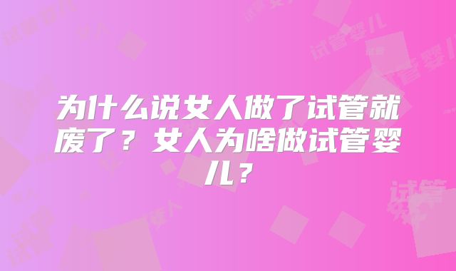为什么说女人做了试管就废了？女人为啥做试管婴儿？