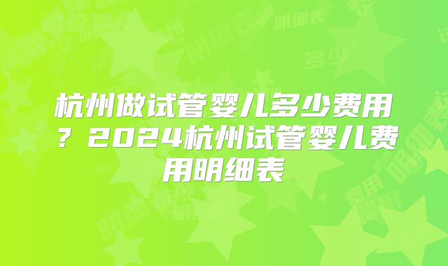 杭州做试管婴儿多少费用?2024杭州试管婴儿费用明细表