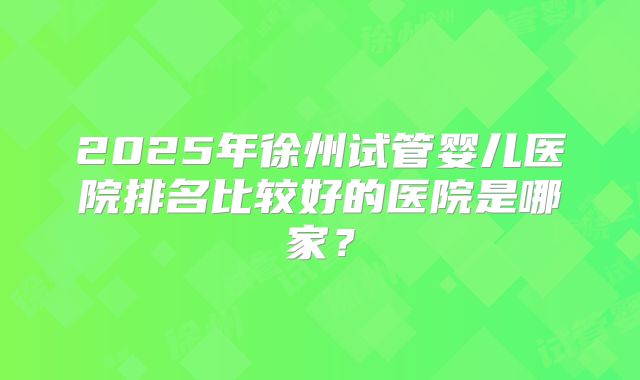 2025年徐州试管婴儿医院排名比较好的医院是哪家?