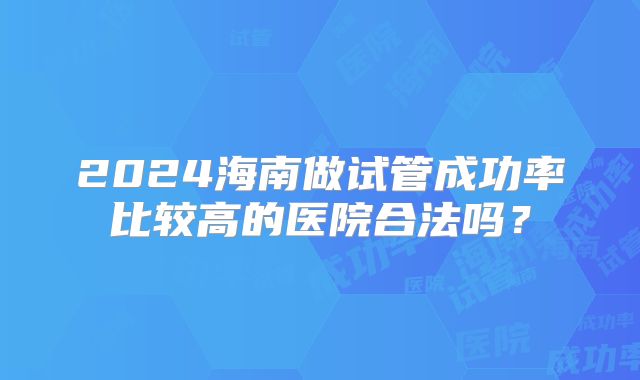 2024海南做试管成功率比较高的医院合法吗?