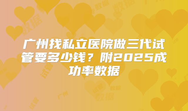 广州找私立医院做三代试管要多少钱？附2025成功率数据
