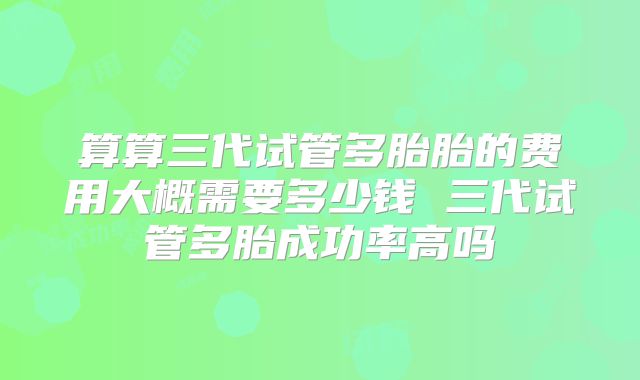算算三代试管多胎胎的费用大概需要多少钱 三代试管多胎成功率高吗
