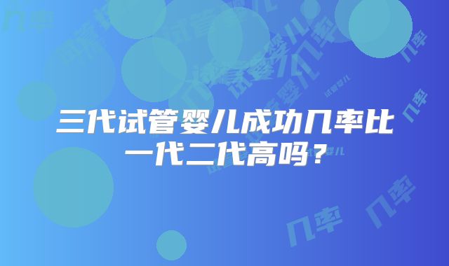 三代试管婴儿成功几率比一代二代高吗？