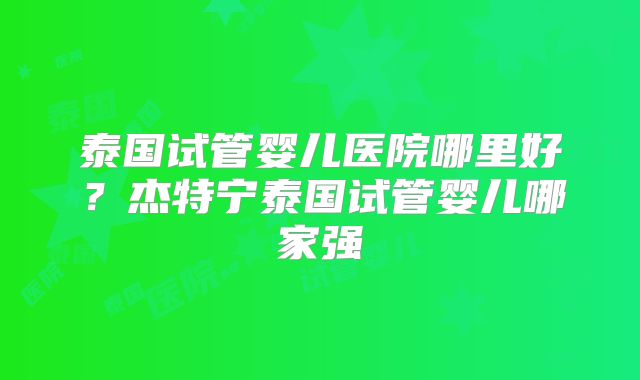 泰国试管婴儿医院哪里好？杰特宁泰国试管婴儿哪家强