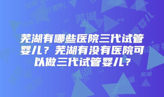 芜湖有哪些医院三代试管婴儿?芜湖有没有医院可以做三代试管婴儿?