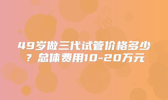 49岁做三代试管价格多少？总体费用10-20万元