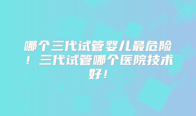 哪个三代试管婴儿最危险!三代试管哪个医院技术好!