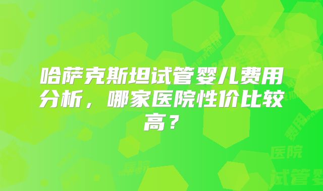 哈萨克斯坦试管婴儿费用分析,哪家医院性价比较高?