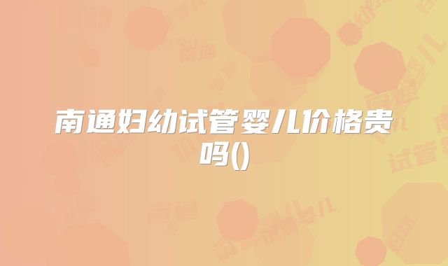 南通妇幼试管婴儿价格贵吗()